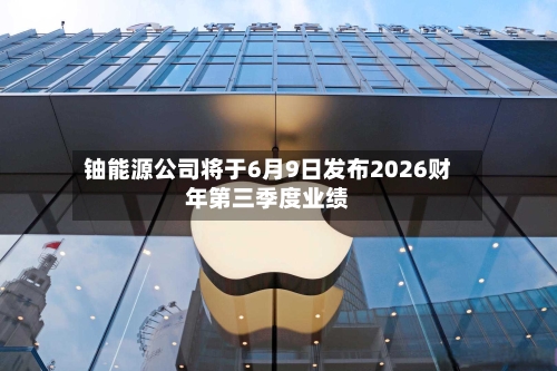 铀能源公司将于6月9日发布2026财年第三季度业绩-第2张图片