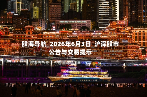 股海导航_2026年6月3日_沪深股市公告与交易提示