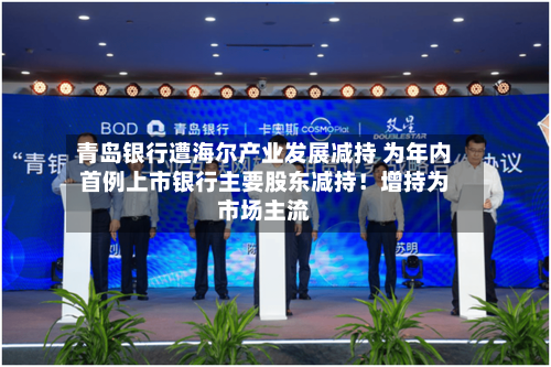 青岛银行遭海尔产业发展减持 为年内首例上市银行主要股东减持！增持为市场主流
