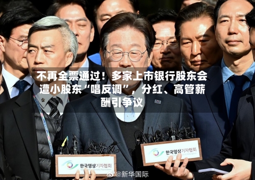 不再全票通过！多家上市银行股东会遭小股东“唱反调”，分红、高管薪酬引争议