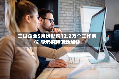 美国企业5月份新增12.2万个工作岗位 显示招聘活动加快-第2张图片