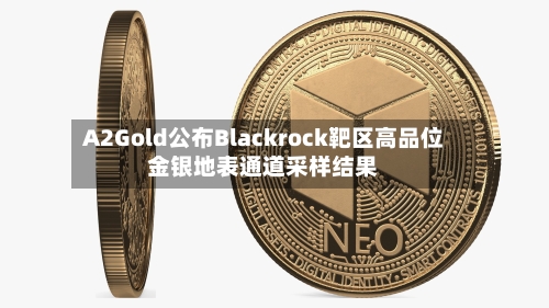 A2Gold公布Blackrock靶区高品位金银地表通道采样结果