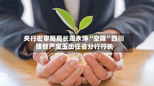央行宏审局局长周永坤“空降”四川 接替严宝玉出任省分行行长-第2张图片