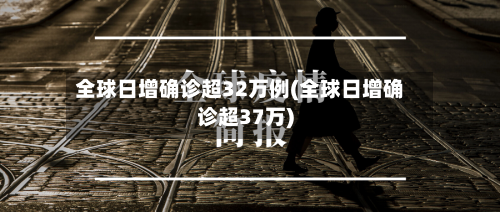 全球日增确诊超32万例(全球日增确诊超37万)